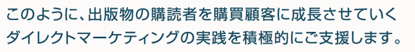 このように、出版物の購読者を購買顧客に成長させていくダイレクトマーケティングの実践を積極的にご支援します。