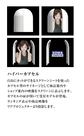 ハイパーカプセル 自由にカットができるスクリーンシートを使ったカプセル型のサイネージとして商品案内やショップ案内の映像をスクリーンに表示します。カプセルの扉が開いて受付モデルが登場、ランキング表示や商品映像をリアプロジェクターより投影します。
