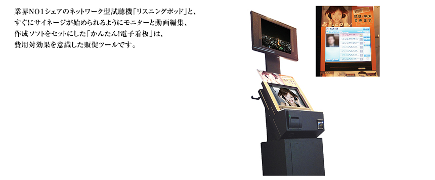業界ＮＯ１シェアのネットワーク型試聴機「リスニングポッド」と、すぐにサイネージが始められるようにモニターと動画編集、作成ソフトをセットにした「かんたん！電子看板」は、費用対効果を意識した販促ツールです。
