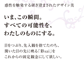 感性を触発する研ぎ澄まされたデザイン美　いま、この瞬間。すべての可能性を、わたしのものにする。　目をつぶり、先入観を捨てたのち、開いた目の先に映る「彩sai」をこれからの固定観念にして欲しい。