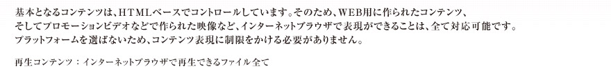 基本となるコンテンツは、HTMLベースでコントロールしています。そのため、WEB用に作られたコンテンツ、そしてプロモーションビデオなどで作られた映像など、インターネットブラウザで表現ができることは、全て対応可能です。プラットフォームを選ばないため、コンテンツ表現に制限をかける必要がありません。　再生コンテンツ ： インターネットブラウザで再生できるファイル全て