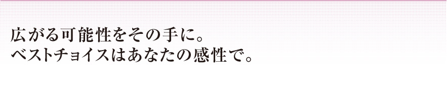 広がる可能性をその手に。ベストチョイスはあなたの感性で。