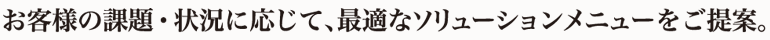 お客様の課題・状況に応じて、最適なソリューションメニューをご提案。