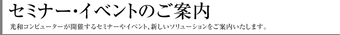 セミナー・イベントのご案内 光和コンピューターが開催するセミナーやイベント、新しいソリューションをご案内いたします。